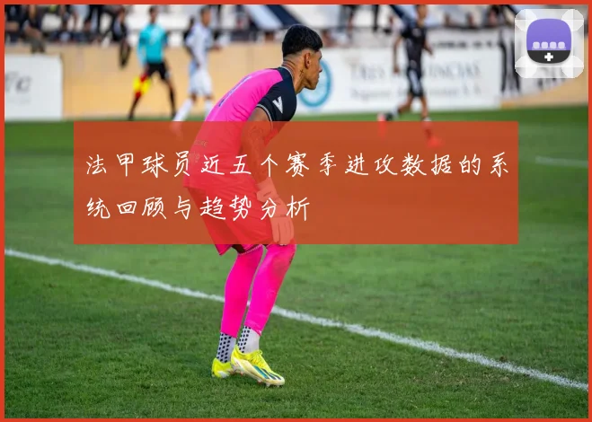 法甲球员近五个赛季进攻数据的系统回顾与趋势分析