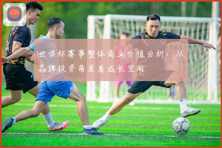 世俱杯赛事整体商业价值分析,从品牌投资角度看成长空间