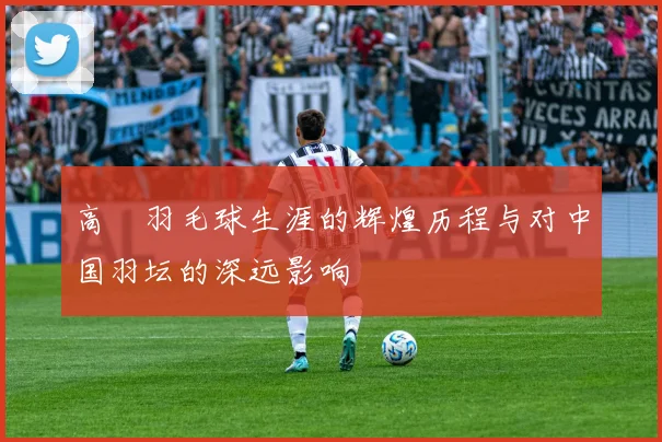 高崚羽毛球生涯的辉煌历程与对中国羽坛的深远影响