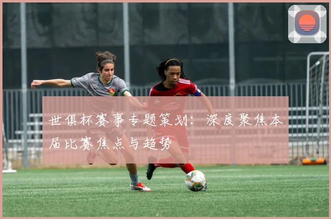 世俱杯赛事专题策划：深度聚焦本届比赛焦点与趋势